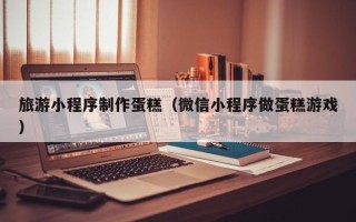 榆林旅游小程序制作蛋糕（微信小程序做蛋糕游戏）
